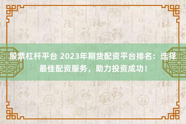 股票杠杆平台 2023年期货配资平台排名：选择最佳配资服务，助力投资成功！