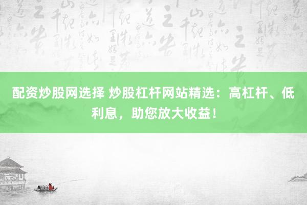 配资炒股网选择 炒股杠杆网站精选:高杠杆、低利息,助您放大收益!