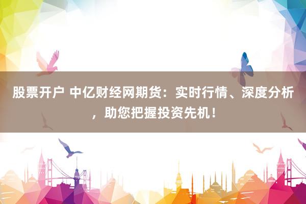股票开户 中亿财经网期货：实时行情、深度分析，助您把握投资先机！