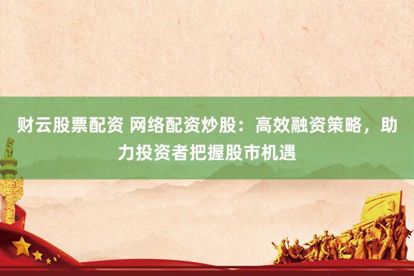 财云股票配资 网络配资炒股：高效融资策略，助力投资者把握股市机遇