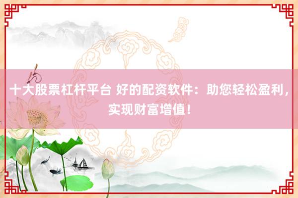 十大股票杠杆平台 好的配资软件:助您轻松盈利,实现财富增值!