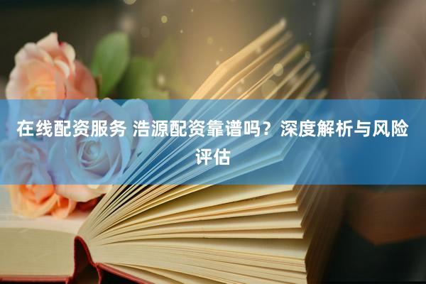 在线配资服务 浩源配资靠谱吗?深度解析与风险评估