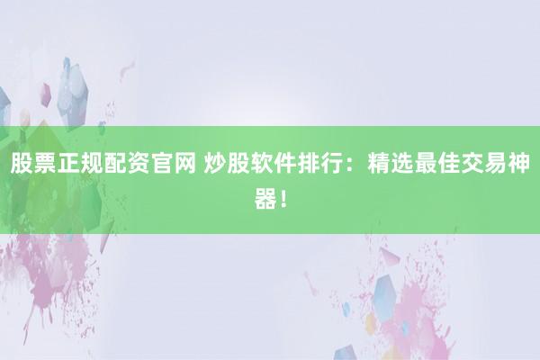 股票正规配资官网 炒股软件排行：精选最佳交易神器！