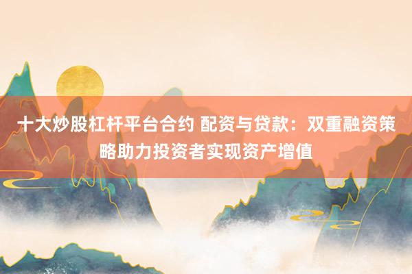 十大炒股杠杆平台合约 配资与贷款：双重融资策略助力投资者实现资产增值